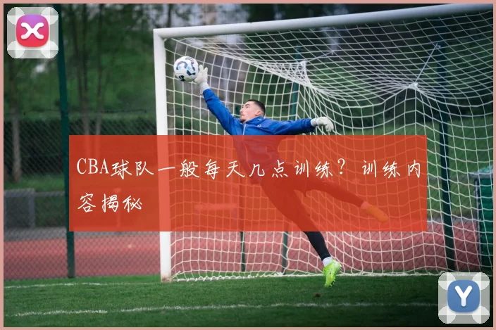 CBA球队一般每天几点训练？训练内容揭秘