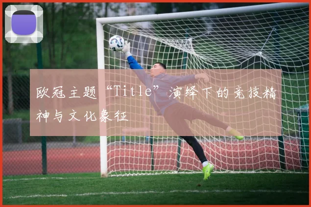 欧冠主题“Title”演绎下的竞技精神与文化象征