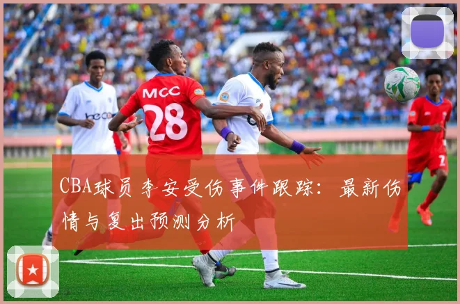 CBA球员李安受伤事件跟踪：最新伤情与复出预测分析